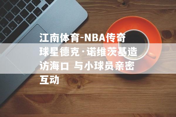 江南体育-NBA传奇球星德克·诺维茨基造访海口 与小球员亲密互动